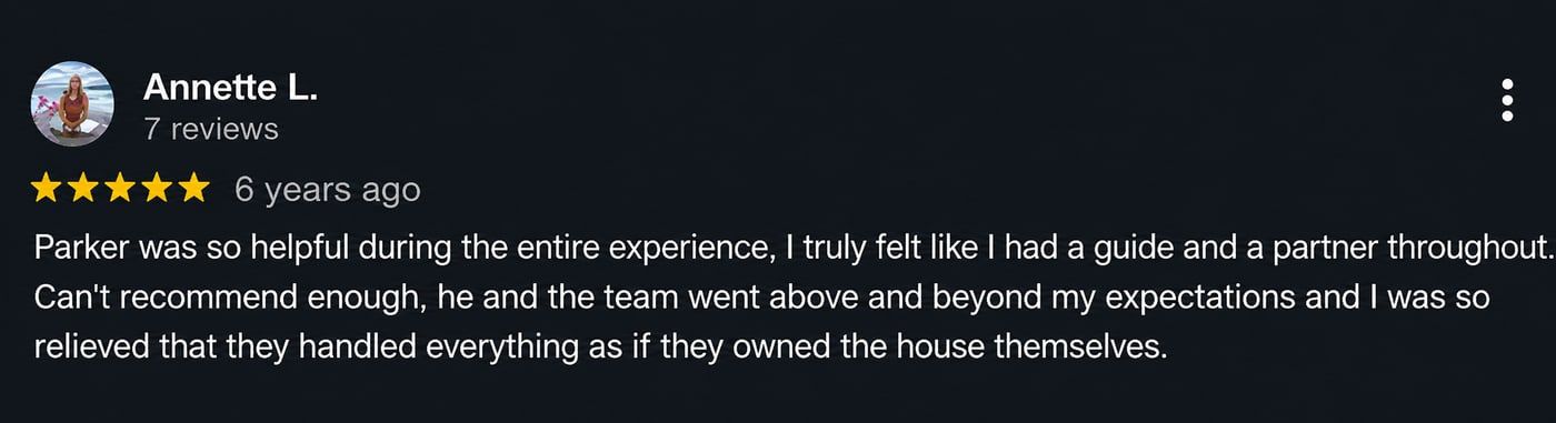 Review from Annette L.: Parker was so helpful during the entire experience, I truly felt like I had a guide and a partner throughout. Can’t recommend enough, he and the team went above and beyond my expectations and I was so relieved that they handled everything as if they owned the house themselves.