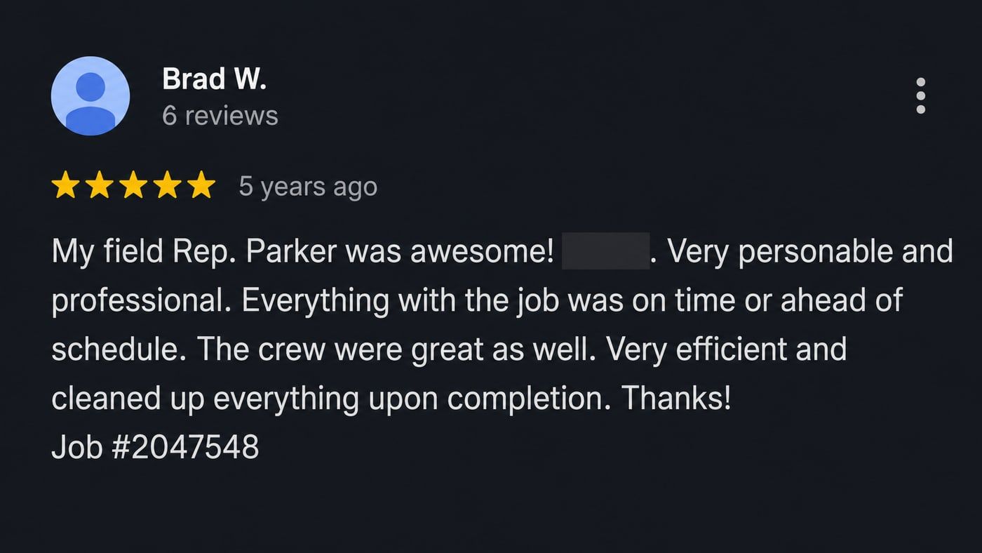 Review from Brad W.: My field Rep. Parker was awesome! Very personable and professional. Everything with the job was on time or ahead of schedule. The crew were great as well. Very efficient and cleaned up everything upon completion. Thanks!
