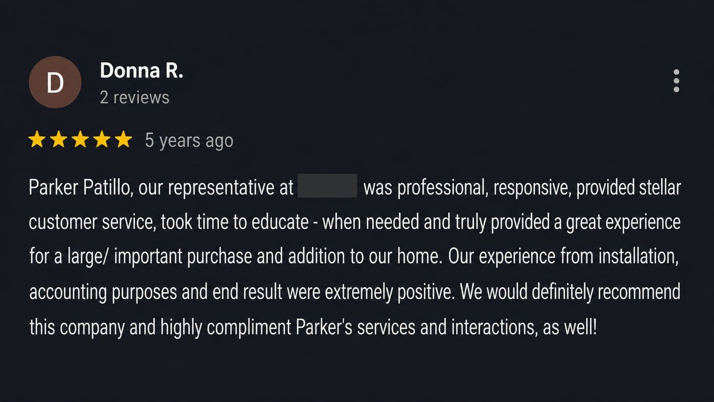 Review from Donna R.: Parker Patillo, our representative, was professional, responsive, provided stellar customer service, took time to educate and truly provided a great experience for a large, important purchase and addition to our home. We would definitely recommend this company and highly compliment Parker’s services and interactions, as well!