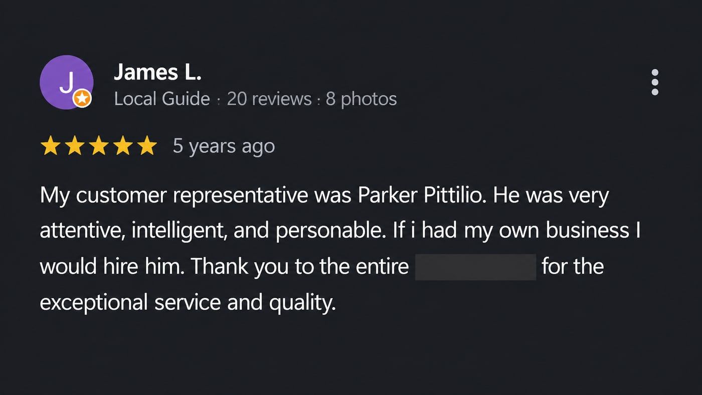 Review from James L.: My customer representative was Parker Pittilio. He was very attentive, intelligent, and personable. If i had my own business I would hire him. Thank you to the entire team for the exceptional service and quality.