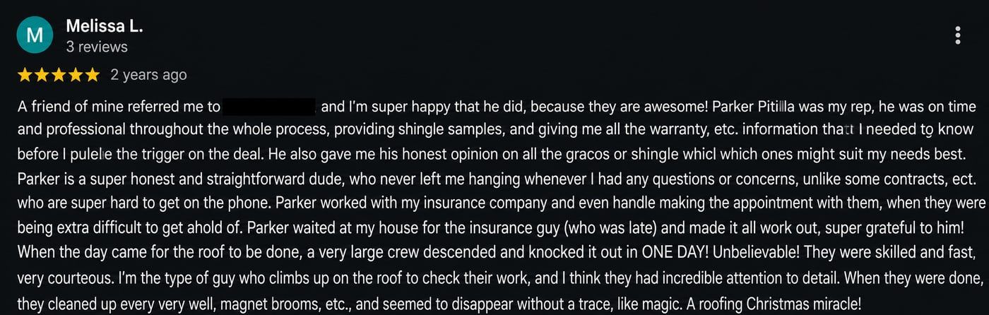 Review from Melissa L.: Parker was my rep, he was on time and professional throughout the whole process. Parker is a super honest and straightforward dude, who never left me hanging whenever I had any questions or concerns. Parker worked with my insurance company and even handled making the appointment with them, and waited at my house for the insurance guy who was late and made it all work out.