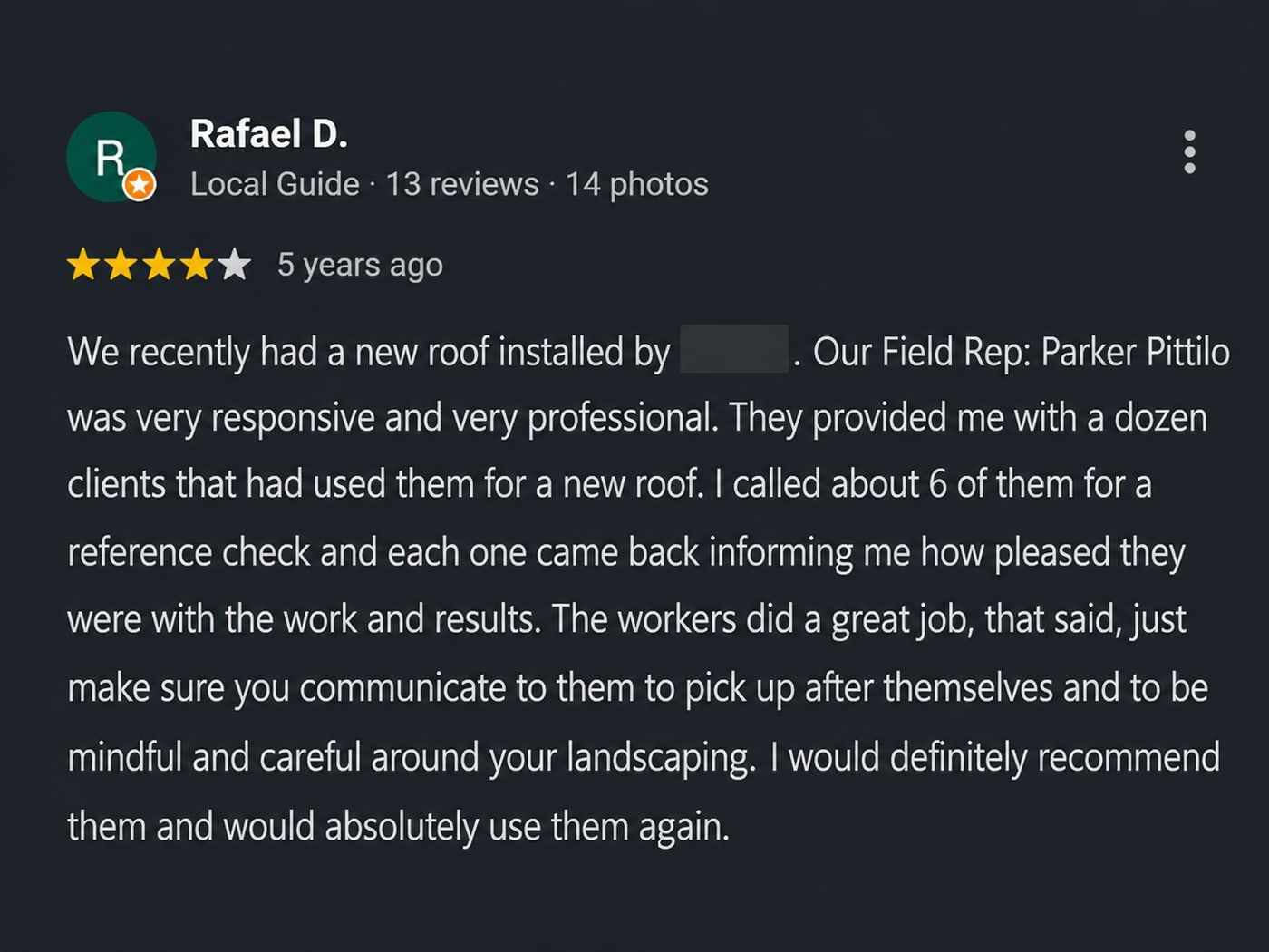 Review from Rafael D.: Our Field Rep: Parker Pittilo was very responsive and very professional. They provided me with a dozen clients that had used them for a new roof. I called about 6 of them for a reference check and each one came back informing me how pleased they were with the work and results.