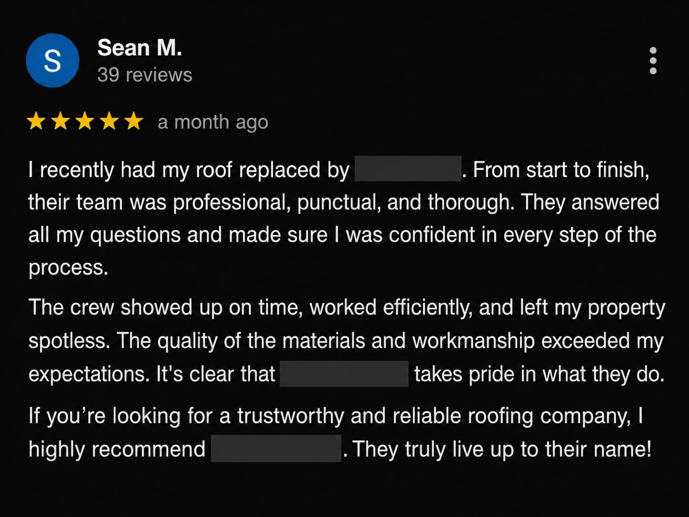 Review from Sean M.: I recently had my roof replaced. From start to finish, their team was professional, punctual, and thorough. They answered all my questions and made sure I was confident in every step of the process. The crew showed up on time, worked efficiently, and left my property spotless.
